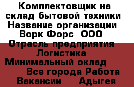 Комплектовщик на склад бытовой техники › Название организации ­ Ворк Форс, ООО › Отрасль предприятия ­ Логистика › Минимальный оклад ­ 33 000 - Все города Работа » Вакансии   . Адыгея респ.,Адыгейск г.